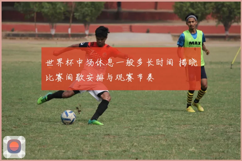 世界杯中场休息一般多长时间 揭晓比赛间歇安排与观赛节奏