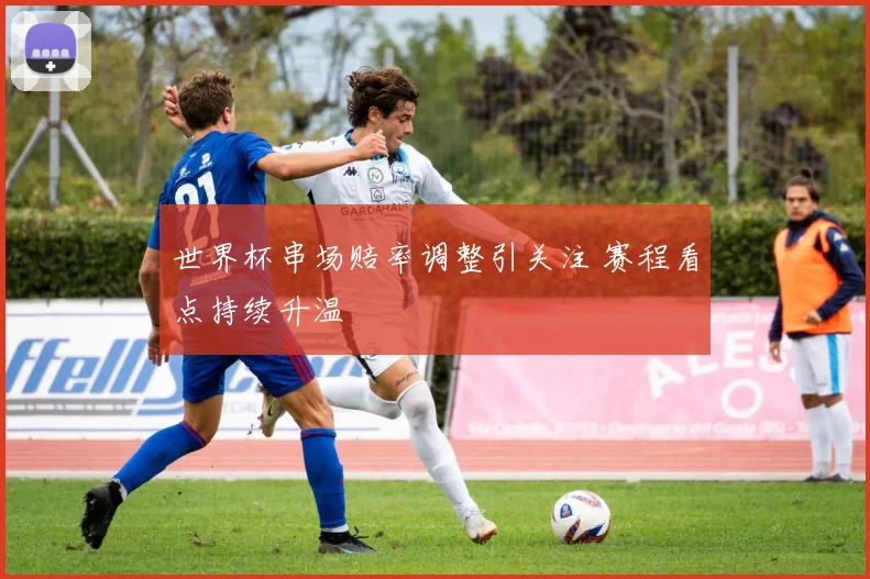 世界杯串场赔率调整引关注 赛程看点持续升温