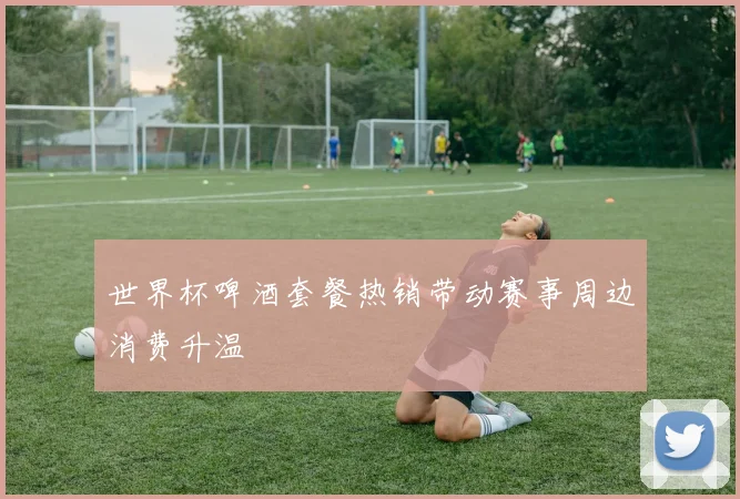 世界杯啤酒套餐热销带动赛事周边消费升温