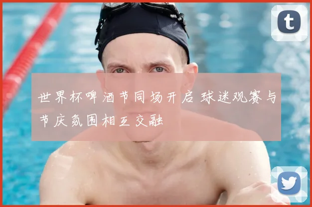 世界杯啤酒节同场开启 球迷观赛与节庆氛围相互交融