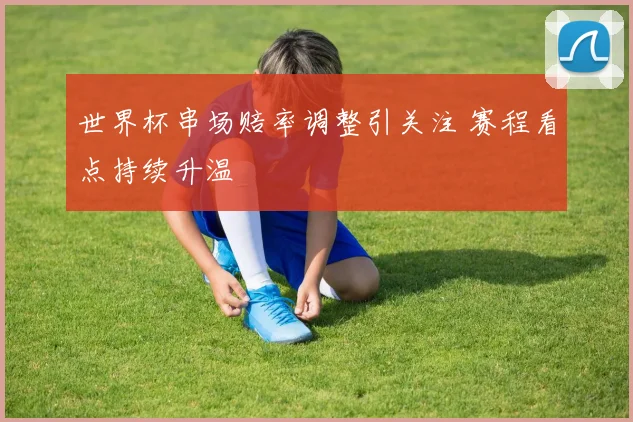 世界杯串场赔率调整引关注 赛程看点持续升温