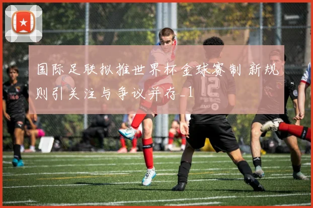 国际足联拟推世界杯金球赛制 新规则引关注与争议并存_1