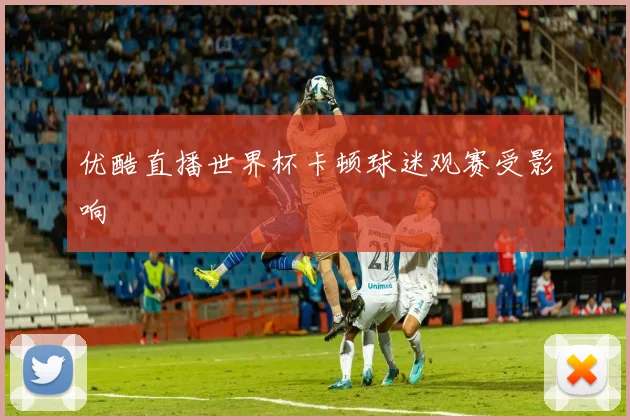 优酷直播世界杯卡顿球迷观赛受影响