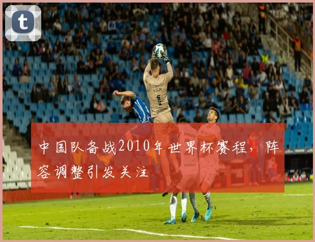 中国队备战2010年世界杯赛程，阵容调整引发关注